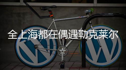 全上海都在偶遇勒克萊爾——城市新星閃耀時(shí)刻