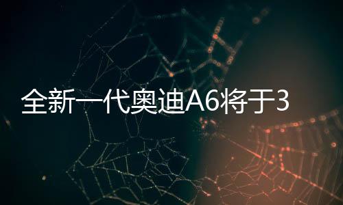 全新一代奧迪A6將于3月4日亮相，全新升級(jí)，重塑豪華轎車標(biāo)桿