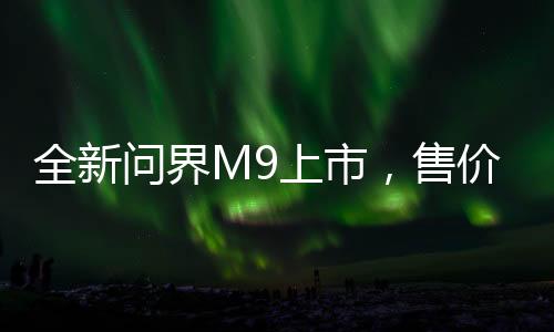 全新問(wèn)界M9上市，售價(jià)揭曉，46.98萬(wàn)起，開啟智能出行新篇章