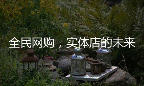 全民網(wǎng)購，實(shí)體店的未來在哪里？