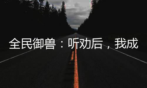 全民御獸：聽勸后，我成御獸之王