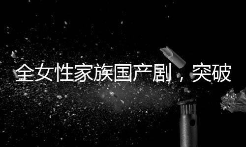 全女性家族國(guó)產(chǎn)劇，突破與革新引領(lǐng)新時(shí)代話題