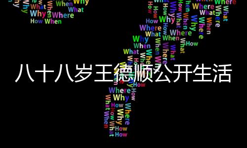 八十八歲王德順公開生活方式，美食不忌，樂享人生