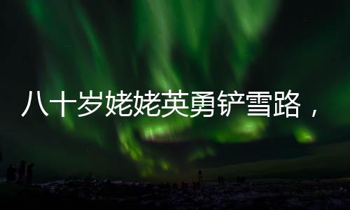 八十歲姥姥英勇鏟雪路，迎接女孩回家的暖心故事