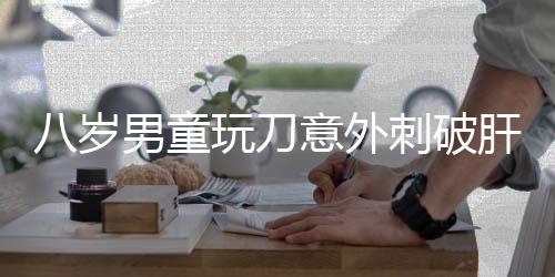 八歲男童玩刀意外刺破肝臟，緊急手術(shù)挽救生命