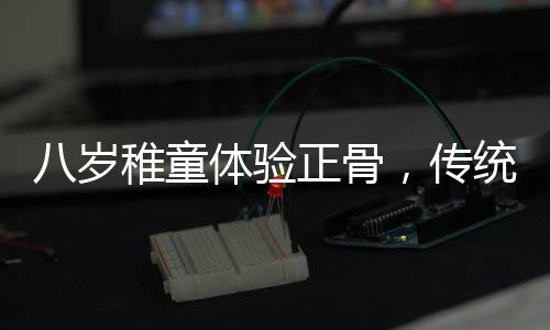 八歲稚童體驗正骨，傳統(tǒng)文化的新傳承