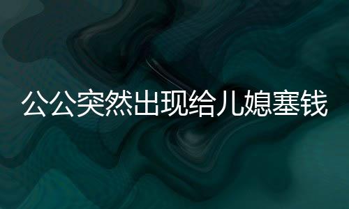公公突然出現(xiàn)給兒媳塞錢過年，傳遞家庭溫情的新篇章