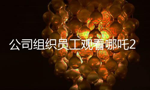 公司組織員工觀看哪吒2，共同助力影片沖破十億大關