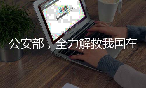 公安部，全力解救我國在境外被困人員