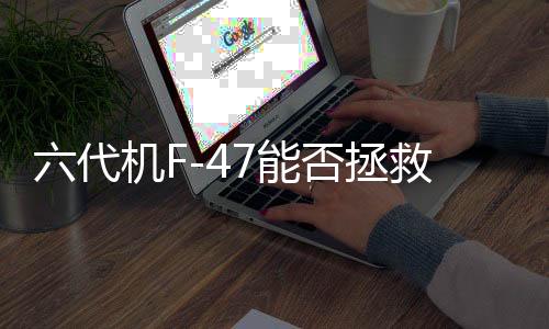 六代機F-47能否拯救危機中的波音？深度分析全球航空市場格局