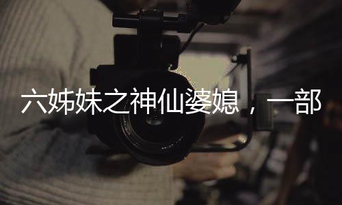 六姊妹之神仙婆媳，一部充滿溫情與深度的佳作