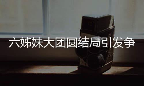 六姊妹大團(tuán)圓結(jié)局引發(fā)爭議，為何觀眾不買賬？