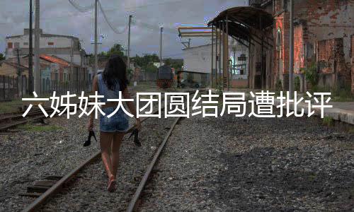 六姊妹大團(tuán)圓結(jié)局遭批評，網(wǎng)友爭議背后揭示深層次原因