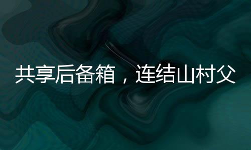 共享后備箱，連結(jié)山村父母的暖心紐帶
