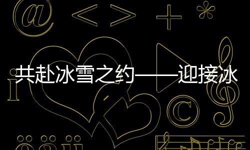 共赴冰雪之約——迎接冰雪運(yùn)動(dòng)的熱潮