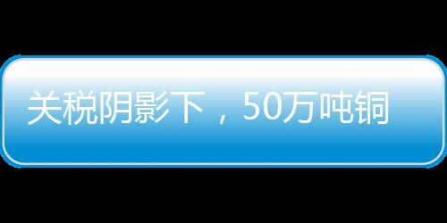 關稅陰影下，50萬噸銅流入美國市場深度解析