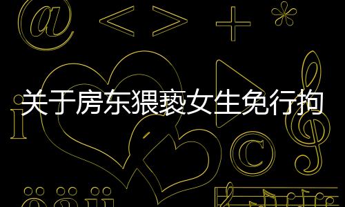 關(guān)于房東猥褻女生免行拘事件，最新進(jìn)展全面解讀