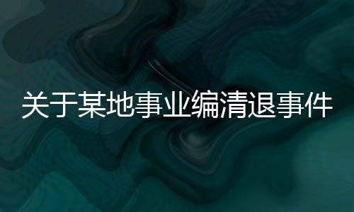 關(guān)于某地事業(yè)編清退事件后續(xù)報(bào)道，集體清退引發(fā)的深度思考