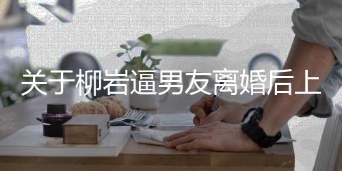 關于柳巖逼男友離婚后上位的傳聞調查