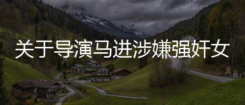 關(guān)于導(dǎo)演馬進(jìn)涉嫌強(qiáng)奸女星一案被判刑的新聞報道