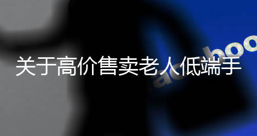 關(guān)于高價(jià)售賣老人低端手機(jī)，手機(jī)店回應(yīng)的調(diào)查報(bào)道