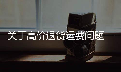 關于高價退貨運費問題——一則關于浴霸退貨運費449元的案例分析