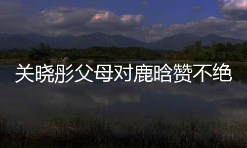關(guān)曉彤父母對鹿晗贊不絕口，戀情備受矚目