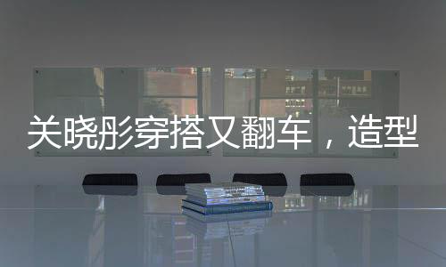 關(guān)曉彤穿搭又翻車，造型師回應(yīng)，下次還穿