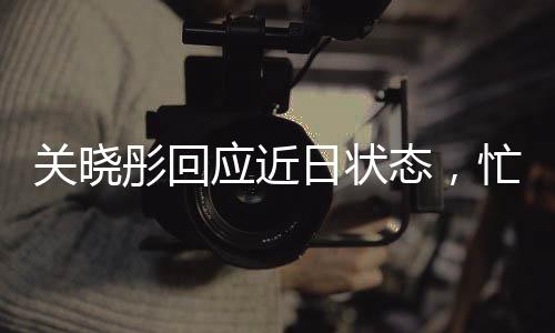 關(guān)曉彤回應(yīng)近日狀態(tài)，忙碌中的平衡與堅(jiān)持