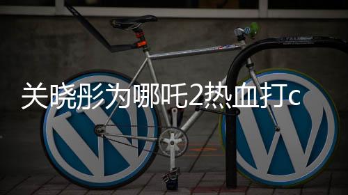 關(guān)曉彤為哪吒2熱血打call，期待爆棚！