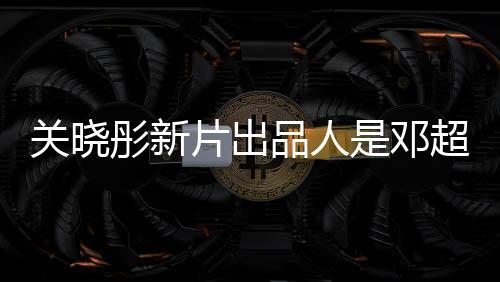 關(guān)曉彤新片出品人是鄧超，跨界合作矚目矚目，共筑電影新篇章