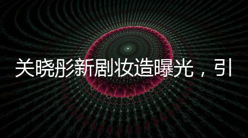 關(guān)曉彤新劇妝造曝光，引領(lǐng)時尚潮流，期待值直線上升