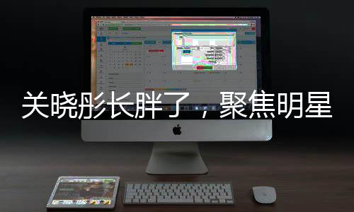 關(guān)曉彤長胖了，聚焦明星身材變化