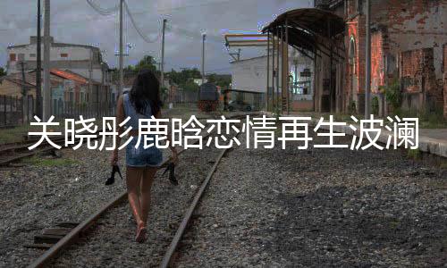 關(guān)曉彤鹿晗戀情再生波瀾，關(guān)曉彤27歲生日竟獨(dú)自度過(guò)？一