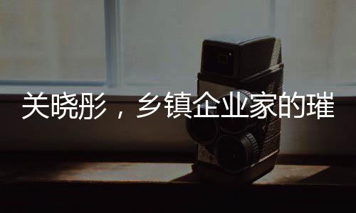 關(guān)曉彤，鄉(xiāng)鎮(zhèn)企業(yè)家的璀璨之星