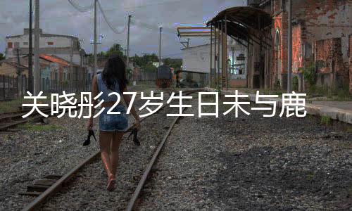 關(guān)曉彤27歲生日未與鹿晗共度，傳聞還是謠言？