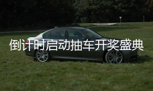倒計時啟動抽車開獎盛典倒計時第六天，激動人心的瞬間即將來臨！