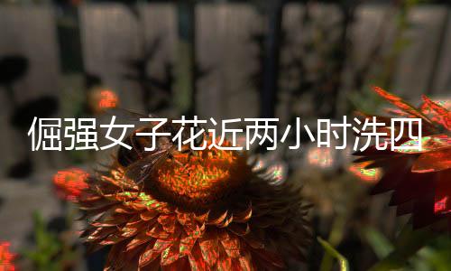 倔強女子花近兩小時洗四斤重棉被，毅力與堅韌的生活態(tài)度
