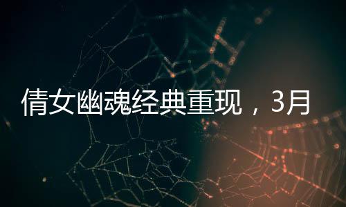 倩女幽魂經(jīng)典重現(xiàn)，3月21日重溫武俠情懷