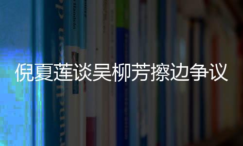 倪夏蓮談吳柳芳擦邊爭(zhēng)議，公正與公平是競(jìng)技體育的核心價(jià)值