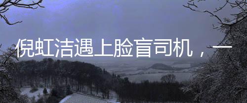 倪虹潔遇上臉盲司機(jī)，一次充滿戲劇性的相遇