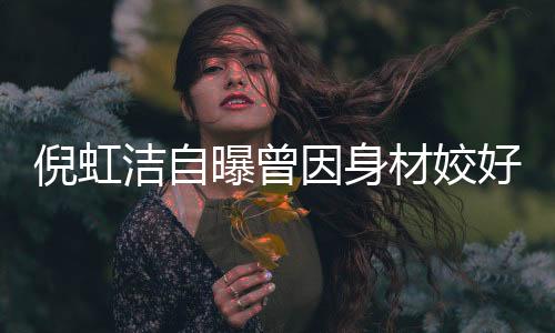 倪虹潔自曝曾因身材姣好感到羞恥，女性自信之路的坎坷與挑戰(zhàn)