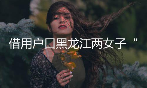 借用戶口黑龍江兩女子“互換”身份19年，一方將對(duì)方告上法庭，一審判了