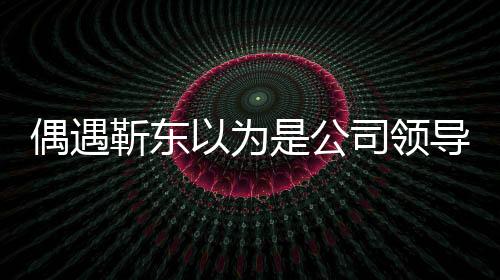 偶遇靳東以為是公司領(lǐng)導(dǎo)，一場(chǎng)戲劇化的相遇