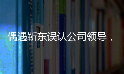 偶遇靳東誤認(rèn)公司領(lǐng)導(dǎo)，一場戲劇化的街頭邂逅