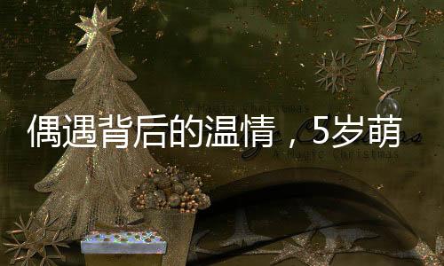 偶遇背后的溫情，5歲萌娃偶遇老師買(mǎi)菜，獻(xiàn)上自家香油