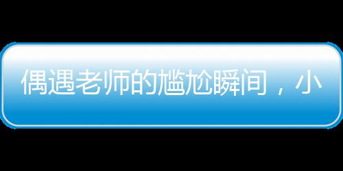 偶遇老師的尷尬瞬間，小孩姐的智慧應(yīng)對(duì)