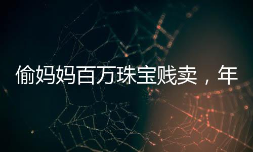 偷媽媽百萬珠寶賤賣，年輕女子貪婪行為引發(fā)社會關(guān)注