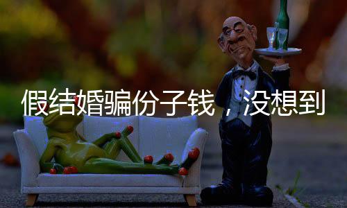 假結(jié)婚騙份子錢，沒想到是富豪老板