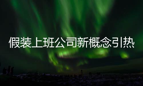 假裝上班公司新概念引熱議，熱議之下的新思考